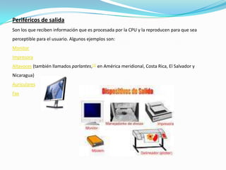 Periféricos de salidaSon los que reciben información que es procesada por la CPU y la reproducen para que sea perceptible para el usuario. Algunos ejemplos son:MonitorImpresoraAltavoces (también llamados parlantes,[1] en América meridional, Costa Rica, El Salvador y Nicaragua) AuricularesFax