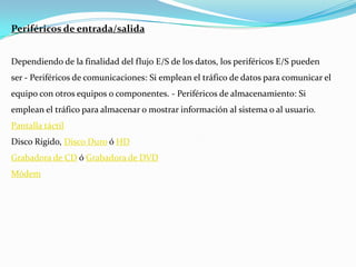 Periféricos de entrada/salidaDependiendo de la finalidad del flujo E/S de los datos, los periféricos E/S pueden ser - Periféricos de comunicaciones: Si emplean el tráfico de datos para comunicar el equipo con otros equipos o componentes. - Periféricos de almacenamiento: Si emplean el tráfico para almacenar o mostrar información al sistema o al usuario.Pantalla táctilDisco Rígido, Disco Duro ó HDGrabadora de CD ó Grabadora de DVDMódem