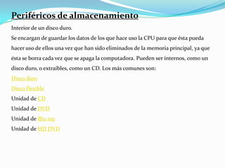 Periféricos de almacenamientoInterior de un disco duro.Se encargan de guardar los datos de los que hace uso la CPU para que ésta pueda hacer uso de ellos una vez que han sido eliminados de la memoria principal, ya que ésta se borra cada vez que se apaga la computadora. Pueden ser internos, como un disco duro, o extraíbles, como un CD. Los más comunes son:Disco duroDisco flexibleUnidad de CDUnidad de DVDUnidad de Blu-rayUnidad de HD DVD