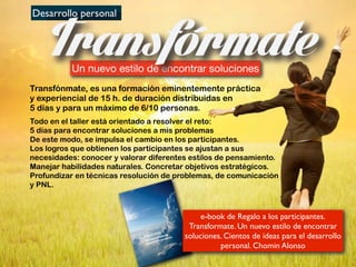 Desarrollo personal
Un nuevo estilo de encontrar soluciones
Transfónmate, es una formación eminentemente práctica
y experiencial de 15 h. de duración distribuidas en
5 días y para un máximo de 6/10 personas.
Todo en el taller está orientado a resolver el reto:
5 días para encontrar soluciones a mis problemas
De este modo, se impulsa el cambio en los participantes.
Los logros que obtienen los participantes se ajustan a sus
necesidades: conocer y valorar diferentes estilos de pensamiento.
Manejar habilidades naturales. Concretar objetivos estratégicos.
Profundizar en técnicas resolución de problemas, de comunicación
y PNL.
Desarrollo personal
Un nuevo estilo de encontrar soluciones
Profundizar en técnicas resolución de problemas, de comunicaciónProfundizar en técnicas resolución de problemas, de comunicación
Escrito en las
nubes
Profundizar en técnicas resolución de problemas, de comunicación
Escrito en las
nubes
Transf rmate.
Un nuevo estilo de
encontrar soluciones
e-book de Regalo a los participantes.
Transformate. Un nuevo estilo de encontrar
soluciones. Cientos de ideas para el desarrollo
personal. Chomin Alonso
 