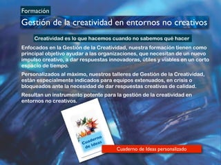 Formación
Gestión de la creatividad en entornos no creativos
BOLETÍN DEL INVERSOR NÚMERO 3
!
OTOÑO 2007
Copyright © Chomin Alonso
Creatividad Personal - CREALIA
Cuaderno
de Ideas
2
Cuaderno de Ideas personalizado
Enfocados en la Gestión de la Creatividad, nuestra formación tienen como
principal objetivo ayudar a las organizaciones, que necesitan de un nuevo
impulso creativo, a dar respuestas innovadoras, útiles y viables en un corto
espacio de tiempo.
Personalizados al máximo, nuestros talleres de Gestión de la Creatividad,
están especialmente indicados para equipos extenuados, en crisis o
bloqueados ante la necesidad de dar respuestas creativas de calidad.
Resultan un instrumento potente para la gestión de la creatividad en
entornos no creativos.
Creatividad es lo que hacemos cuando no sabemos qué hacer
 