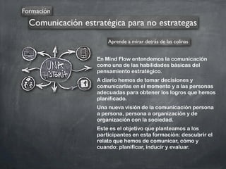 Formación
Comunicación estratégica para no estrategas
En Mind Flow entendemos la comunicación
como una de las habilidades básicas del
pensamiento estratégico.
A diario hemos de tomar decisiones y
comunicarlas en el momento y a las personas
adecuadas para obtener los logros que hemos
planificado.
Una nueva visión de la comunicación persona
a persona, persona a organización y de
organización con la sociedad.
Este es el objetivo que planteamos a los
participantes en esta formación: descubrir el
relato que hemos de comunicar, cómo y
cuando: planificar, inducir y evaluar.
Aprende a mirar detrás de las colinas
 