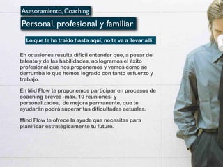 Asesoramiento, Coaching
Personal, profesional y familiar
En ocasiones resulta difícil entender que, a pesar del
talento y de las habilidades, no logramos el éxito
profesional que nos proponemos y vemos como se
derrumba lo que hemos logrado con tanto esfuerzo y
trabajo.
En Mid Flow te proponemos participar en procesos de
coaching breves -máx. 10 reuniones- y
personalizados, de mejora permanente, que te
ayudarán podrá superar tus dificultades actuales.
Mind Flow te ofrece la ayuda que necesitas para
planificar estratégicamente tu futuro.
Lo que te ha traído hasta aquí, no te va a llevar allí.
 