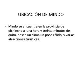 UBICACIÓN DE MINDOMindo se encuentra en la provincia de pichincha a  una hora y treinta minutos de quito, posee un clima un poco cálido, y varias atracciones turísticas.