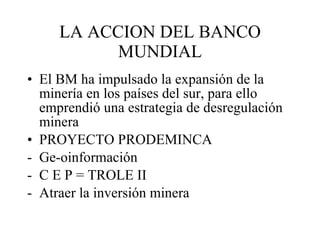 LA ACCION DEL BANCO MUNDIAL El BM ha impulsado la expansión de la minería en los países del sur, para ello emprendió una estrategia de desregulación minera PROYECTO PRODEMINCA Ge-oinformación C E P = TROLE II Atraer la inversión minera 