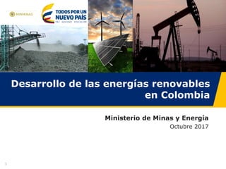 1
Desarrollo de las energías renovables
en Colombia
Ministerio de Minas y Energía
Octubre 2017
 