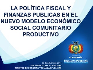 LA POLÍTICA FISCAL Y FINANZAS PUBLICAS EN EL NUEVO MODELO ECONÓMICO SOCIAL COMUNITARIO PRODUCTIVO 
30 de octubre de 2014 
LUIS ALBERTO ARCE CATACORA 
MINISTRO DE ECONOMÍA Y FINANZAS PÚBLICAS  