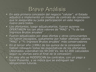Breve Análisis  En esta primera concesión del negocio “celular”, el Estado adjudicó e implementó un modelo de contrato de concesión que le aseguraba su justa participación en este negocio nuevo para todos. Los ofertantes, luego adjudicatarios, fueron quienes OFERTARON los tan altos valores de “MAG” y “% de los Ingresos Brutos anuales” Fueron adjudicados por esas ofertas y otros concursantes no fueron escogidos, justamente por haber ofertado valores “MAG” y “% Ingresos Brutos anuales” más conservadores En el tercer año (1996) de los quince de la concesión se habían rebasado todas las expectativas de los ofertantes (Abonados superaban los 59.000 Vs. los 42.000 calculados según su ofertas para el final de la concesión) En este año se MODIFICAN los contratos, con un pago a Valor Presente, y se indica que se extinguen las obligaciones futuras. 
