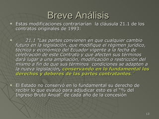 Breve Análisis  Estas modificaciones contrariarían  la cláusula 21.1 de los contratos originales de 1993: 21.1 “Las partes convienen en que cualquier cambio futuro en la legislación, que modifique el régimen jurídico, técnico y económico del Ecuador vigente a la fecha de celebración de este Contrato y que afecten sus términos dará lugar a una ampliación, modificación o restricción del mismo a fin de que sus términos  condiciones se adapten a la nueva legislación ,  conservando en lo fundamental los derechos y deberes de las partes contratantes .” El Estado no conservó en lo fundamental su derecho de recibir lo que evaluó para adjudicar esto es el “% del Ingreso Bruto Anual” de cada año de la concesión 