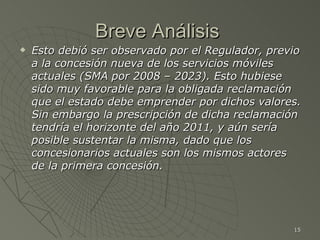 Breve Análisis  Esto debió ser observado por el Regulador, previo a la concesión nueva de los servicios móviles actuales (SMA por 2008 – 2023). Esto hubiese sido muy favorable para la obligada reclamación que el estado debe emprender por dichos valores. Sin embargo la prescripción de dicha reclamación tendría el horizonte del año 2011, y aún sería posible sustentar la misma, dado que los concesionarios actuales son los mismos actores de la primera concesión. 