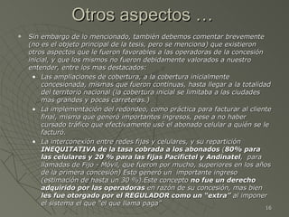 Otros aspectos …  Sin embargo de lo mencionado, también debemos comentar brevemente (no es el objeto principal de la tesis, pero se menciona) que existieron otros aspectos que le fueron favorables a las operadoras de la concesión inicial, y que los mismos no fueron debidamente valorados a nuestro entender, entre los mas destacados: Las ampliaciones de cobertura, a la cobertura inicialmente concesionada, mismas que fueron continuas, hasta llegar a la totalidad del territorio nacional (la cobertura inicial se limitaba a las ciudades mas grandes y pocas carreteras.) La implementación del redondeo, como práctica para facturar al cliente final, misma que generó importantes ingresos, pese a no haber cursado tráfico que efectivamente usó el abonado celular a quién se le facturó. La interconexión entre redes fijas y celulares, y su repartición  INEQUITATIVA   de la tasa cobrada a los abonados  ( 80% para las celulares y 20 % para las fijas Pacifictel y Andinatel ,  para llamadas de Fijo - Móvil, que fueron por mucho, superiores en los años de la primera concesión) Esto generó un  importante ingreso (estimación de hasta un 30 %).Este concepto  no fue un derecho adquirido por las operadoras  en razón de su concesión, mas bien  les fue otorgado por el REGULADOR como un “extra”  al imponer el sistema el que “el que llama paga”  
