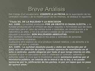 Breve Análisis  Del Código Civil ecuatoriano,  VIGENTE A LA FECHA  de la suscripción de los contratos iniciales y de la modificación de los mismos, se destaca lo siguiente: “ Título XX, DE LA NULIDAD Y LA RESCISION  Art. 1698.-  La nulidad producida  POR UN OBJETO O CAUSA ILÍCITA , y la nulidad producida por la omisión de algún requisito o formalidad que las leyes prescriben para el valor de ciertos actos o contratos, en consideración a la naturaleza de ellos, y no a la calidad o estado de las personas que los ejecutan o acuerdan,  SON NULIDADES ABSOLUTAS. Hay asimismo nulidad absoluta en los actos y contratos de personas absolutamente incapaces. Cualquiera otra especie de vicio produce nulidad relativa, y da derecho a la rescisión del acto o contrato. Art. 1699.- La nulidad absoluta puede y debe ser declarada por el juez, aún sin petición de parte ,  cuando aparece de manifiesto en el acto o contrato ;  puede alegarse por todo el que tenga interés en ello , excepto el que ha ejecutado el acto o celebrado el contrato, sabiendo o debiendo saber el vicio que lo invalidaba; puede  asimismo pedirse por el ministerio público, en interés de la moral o de la ley; y no puede sanearse por la ratificación de las partes, ni por un lapso que no pase de quince años.” 