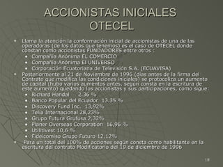 ACCIONISTAS INICIALES  OTECEL Llama la atención la conformación inicial de accionistas de una de las operadoras (de los datos que tenemos) es el caso de OTECEL donde constan como accionistas FUNDADORES entre otros : Compañía Anónima EL COMERCIO Compañía Anónima El UNIVERSO Corporación Ecuatoriana de Televisión S.A. (ECUAVISA) Posteriormente al 21 de Noviembre de 1996 (días antes de la firma del Contrato que modifica las condiciones iniciales) se protocoliza un aumento de capital (hubo varios aumentos antes, según consta en la escritura de este aumento) quedando los accionistas y sus participaciones, como sigue: Richard Handal  2.36 %  Banco Popular del Ecuador  13.35 %  Discovery Fund Inc.  13,92% Telia Internacional 28,23%  Grupo Futura Grufusa 2,32% Planer Overseas Corporation  16,96 % Utilitivest 10,6 % Fideicomiso Grupo Futuro 12,12% Para un total del 100% de acciones según consta como habilitante en la escritura del contrato Modificatorio del 19 de diciembre de 1996 : 