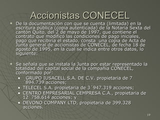 Accionistas CONECEL De la documentación con que se cuenta (limitada) en la escritura pública (copia autenticada) de la Notaria Sexta del cantón Quito, del 2 de mayo de 1997, que contiene el contrato que modificó las condiciones de pago iniciales, pago que recibiría el estado, consta  una copia de Acta de Junta general de accionistas de CONECEL, de fecha 18 de agosto de 1995, en la cual se indica entre otros datos, lo siguiente: Se señala que se instala la Junta por estar representado la totalidad del capital social de la compañía CONECEL, conformado por: GRUPO IUSACELL S.A. DE C.V. propietaria de 7´894.739 acciones;  TELECEL S.A. propietaria de 3´947.319 acciones;  CENTRO EMPRESARIAL CEMPRESA C.A., propietaria de 12´758.614 acciones; y DEVONO COMPANY LTD, propietaria de 399.328 acciones. : 