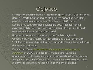 Objetivo Demostrar la factibilidad de recuperar aprox. USD 4.300 millones para el Estado Ecuatoriano por la primera concesión “celular”, pérdida ocasionada por la modificación en 1996 de las condiciones contractuales iniciales de 1993, hechas contra expresa prohibición  en el contrato original, lo que  nulitaría de nulidad absoluta, lo actuado en 1996 Propuesta de modelo de Administración Estratégica de Concesiones y sus resultados aplicados a la actual concesión “celular”, que muestran diferencias importantes en los resultados del modelo utilizado. Demostrar cómo  sin modificar el contrato firmado con las celulares  en 2008  y utilizando el modelo propuesto de administración de concesiones, se ajustan estas diferencias y se asegura el justo beneficio de las partes y los consumidores, con el correspondiente beneficio de imagen para el Estado. 