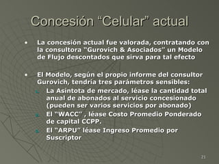 Concesión “Celular” actual La concesión actual fue valorada, contratando con la consultora “Gurovich & Asociados” un Modelo de Flujo descontados que sirva para tal efecto El Modelo, según el propio informe del consultor Gurovich, tendría tres parámetros sensibles: La Asíntota de mercado, léase la cantidad total anual de abonados al servicio concesionado (pueden ser varios servicios por abonado) El “WACC” , léase Costo Promedio Ponderado de capital CCPP. El “ARPU” léase Ingreso Promedio por Suscriptor 