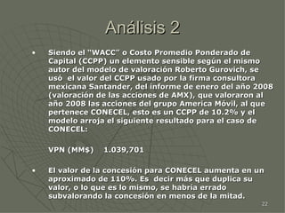 Análisis 2 Siendo el “WACC” o Costo Promedio Ponderado de Capital (CCPP) un elemento sensible según el mismo autor del modelo de valoración Roberto Gurovich, se usó  el valor del CCPP usado por la firma consultora mexicana Santander, del informe de enero del año 2008 (valoración de las acciones de AMX), que valoraron al año 2008 las acciones del grupo America Móvil, al que pertenece CONECEL, esto es un CCPP de 10.2% y el modelo arroja el siguiente resultado para el caso de CONECEL: VPN (MM$)  1.039,701  El valor de la concesión para CONECEL aumenta en un aproximado de 110%. Es  decir más que duplica su valor, o lo que es lo mismo, se habría errado subvalorando la concesión en menos de la mitad. 
