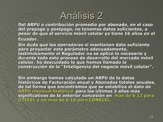 Análisis 2 Del ARPU o contribución promedio por abonado, en el caso del prepago y postpago, no tenemos datos suficientes, a pesar de que el servicio móvil celular ya tiene 16 años en el Ecuador.   Sin duda que los operadores si mantienen data suficiente para proyectar este parámetro adecuadamente, lastimosamente el Regulador no se aplicó lo necesario y durante toda este proceso de desarrollo del mercado móvil celular, ha descuidado lo que hemos llamado la construcción de la “Inteligencia del negocio móvil celular”. Sin embargo hemos calculado un ARPU de lo datos históricos de Facturación anual y Abonados totales anuales, de tal forma que encontramos que se estabiliza el dato de  ARPU mensual histórico   para los últimos 3 años más significativos de la anterior concesión en  más de $ 12 para OTECEL y en más de $ 10 para CONECEL. 