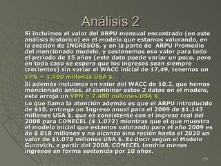 Análisis 2 Si incluimos el valor del ARPU mensual encontrado (en este análisis histórico) en el modelo que estamos valorando, en la sección de INGRESOS, y en la parte de  ARPU Promedio del mencionado modelo, y sostenemos ese valor para todo el periodo de 15 años (este dato puede variar un poco, pero en todo caso se espera que los ingresos sean siempre crecientes) sin variar el WACC inicial de 17,49, tenemos un  VPN = 1.490 millones USA $. Si además incluimos en valor del WACC de 10,2, que hemos mencionado antes, al combinar estos 2 datos en el modelo, este arroja un  VPN = 2.480 millones USA $. Lo que llama la atención además es que el ARPU introducido de $10, entrega un Ingreso anual para el 2009 de $1.143 millones USA $, que es consistente con el ingreso real del 2008 para CONECEL ($ 1.072) mientras que el que muestra el modelo inicial que estamos valorando para el año 2009 es de $ 818 millones y no alcanza sino recién hasta el 2020 un valor de $1.078 millones USA $. Es decir según el Modelo Gurovich, a partir del 2008, CONECEL tendría menos ingresos en forma sostenida por 10 años.  