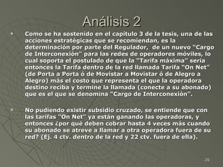 Análisis 2 Como se ha sostenido en el capítulo 3 de la tesis, una de las acciones estratégicas que se recomiendan, es la determinación por parte del Regulador,  de un nuevo “Cargo de Interconexión” para las redes de operadores móviles, lo cual soporta el postulado de que la “Tarifa máxima” seria entonces la Tarifa dentro de la red llamada Tarifa “On Net” (de Porta a Porta ó de Movistar a Movistar ó de Alegro a Alegro) más el costo que representa el que la operadora destino reciba y termine la llamada (conecte a su abonado) que es el que se denomina “Cargo de Interconexión”.  No pudiendo existir subsidio cruzado, se entiende que con las tarifas “On Net” ya están ganando las operadoras, y entonces ¿por qué deben cobrar hasta 4 veces más cuando su abonado se atreve a llamar a otra operadora fuera de su red? (Ej. 4 ctv. dentro de la red y 22 ctv. fuera de ella).   