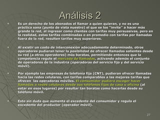 Análisis 2 Es un derecho de los abonados el llamar a quien quieran, y no es una práctica sana (punto de vista nuestro) el que se los “invite” a hacer más grande la red, al ingresar como clientes con tarifas muy persuasivas, pero en la realidad, estas tarifas combinadas o en promedio con tarifas por llamadas fuera de la red, resulten tarifas muy superiores.  Al existir un costo de interconexión adecuadamente determinado, otros operadores pudieran tener la posibilidad de ofrecer llamadas salientes desde su red (a otros operadores) más baratas, permitiendo entonces que la competencia regule el  mercado de llamadas , activando además el conjunto de operadores de la industria (operadoras del servicio fijo y del servicio móvil).   Por ejemplo las empresas de telefonía fija (CNT), pudieran ofrecer llamadas hacia las redes celulares, con tarifas comparables a las mejores tarifas que ofrecen  las operadoras móviles.  El consumidor pudiera escoger hacer llamadas a redes celulares   desde sus teléfonos fijos de casa u oficina  (al estar en esos lugares) por resultar tan baratas como hacerlas desde su teléfono móvil.  Esto sin duda que aumenta el excedente del consumidor y regula el excedente del productor (operador móvil). 