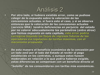Análisis 2 Por otro lado, si hubiere existido error, como se pudiese colegir de lo expuesto sobre la valoración de las concesiones actuales, si fuera este el caso, y si se observa entonces que la valoración de las concesiones actuales (servicio SMA)  tendría deficiencias en perjuicio  del estado por no valorar adecuadamente los parámetros (entre otros) que hemos expuesto en este capítulo,  este error podría corregirse bajando los flujos de ingresos futuros de los operadores vía regulación de tarifas máximas, con el mecanismo propuesto.  De esta manera el beneficio económico de la concesión por un lado está por el lado del Estado al recibir el pago establecido en los contratos, y aunque estos fuesen moderados en relación a lo que podría haberse exigido, estas diferencias se compensan con un beneficio directo al “bolsillo” de los consumidores con tarifas más económicas.   