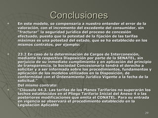 Conclusiones En este modelo, se compensaría a nuestro entender el error de la valoración, con el incremento del excedente del consumidor, sin “fracturar” la seguridad jurídica del proceso de concesión efectuado, puesto que la potestad de la fijación de las tarifas máximas es una potestad del estado, que se ha establecido en los mismos contratos, por ejemplo: 23.2 En caso de la determinación de Cargos de Interconexión, mediante la respectiva Disposición por parte de la SENATEL, sin perjuicio de su inmediato cumplimiento y en aplicación del principio de transparencia, la Sociedad Concesionaria tendrá el derecho a solicitar y a ser informada sobre los procedimientos, fundamentos y aplicación de los modelos utilizados en la Disposición, de conformidad con el Ordenamiento Jurídico Vigente a la fecha de la solicitud.” Del mismo contrato: “ Cláusula 44.3. Las tarifas de los Planes Tarifarios no superarán los techos establecidos en el Pliego Tarifario Inicial del Anexo 4 o las posteriores modificaciones que emita el CONATEL. Para su entrada en vigencia se observará el procedimiento establecido en la Legislación Aplicable 