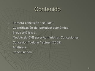 Contenido Primera concesión “celular”. Cuantificación del perjuicio económico. Breve análisis 1. Modelo de CMI para Administrar Concesiones. Concesión “celular” actual (2008)  Análisis 2.  Conclusiones  