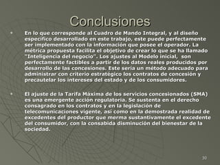 Conclusiones En lo que corresponde al Cuadro de Mando Integral, y al diseño específico desarrollado en este trabajo, este puede perfectamente ser implementado con la información que posee el operador. La métrica propuesta facilita el objetivo de crear lo que se ha llamado “Inteligencia del negocio”. Los ajustes al Modelo inicial,  son perfectamente factibles a partir de los datos reales producidos por  desarrollo de las concesiones. Este sería un método adecuado para administrar con criterio estratégico los contratos de concesión y precautelar los intereses del estado y de los consumidores. El ajuste de la Tarifa Máxima de los servicios concesionados (SMA) es una emergente acción regulatoria. Se sustenta en el derecho consagrado en los contratos y en la legislación de telecomunicaciones vigente, así como en la demostrada realidad de excedentes del productor que merma sustantivamente el excedente del consumidor, con la consabida disminución del bienestar de la sociedad. 