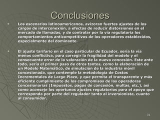 Conclusiones Los escenarios latinoamericanos, avizoran fuertes ajustes de los cargos de interconexión, a efectos de reducir distorsiones en el mercado de llamadas, y de controlar por la vía regulatoria los comportamientos anticompetitivos de los operadores establecidos, especialmente del dominante. El ajuste tarifario en el caso particular de Ecuador, sería la vía menos conflictiva, para corregir la fragilidad del modelo y el consecuente error de la valoración de la nueva concesión. Este ante todo, sería el primer paso de otros tantos, como la elaboración de un Modelo Matemático, de simulación de la industria móvil concesionada, que contemple la metodología de Costos Incrementales de Largo Plazo, y que permita el transparente y más eficiente cumplimiento de los compromisos de las operadoras concesionarias (Impuestos, pagos de concesión, multas, etc.), así como aconseje los oportunos ajustes regulatorios para el apoyo que corresponda por parte del regulador tanto al inversionista, cuanto al consumidor. 