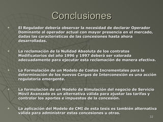 Conclusiones El Regulador debería observar la necesidad de declarar Operador Dominante al operador actual con mayor presencia en el mercado, dadas las características de las concesiones hasta ahora desarrolladas. La reclamación de la Nulidad Absoluta de los contratos Modificatorios del año 1996 y 1997 deberá ser valorada adecuadamente para ejecutar esta reclamación de manera efectiva. La Formulación de un Modelo de Costos Incrementales para la determinación de los nuevos Cargos de Interconexión es una acción regulatoria emergente. La formulación de un Modelo de Simulación del negocio de Servicio Móvil Avanzado es un alternativa válida para ajustar las tarifas y controlar los aportes e impuestos de la concesión. La aplicación del Modelo de CMI de esta tesis es también alternativa válida para administrar estas concesiones u otras. 