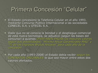 Primera Concesión “Celular” El Estado concesionó la Telefonía Celular en el año 1993, mediante Concurso Público Internacional a las sociedades CONECEL S.A. y OTECEL S.A. Dado que no se conocía la bondad y el despliegue comercial de esta nueva tecnología, se adjudicó (según las bases del concurso) a quienes  OFERTAREN PAGAR los mayores valores según dos posibilidades: “Mínimo Anual Garantizable MAG” y “% de los Ingresos Brutos Anuales” para cada año de la concesión Por cada año (1993-2008) el Estado debía recibir  según los CONTRATOS ORIGINALES  lo que sea mayor entre estos dos valores ofertados. 