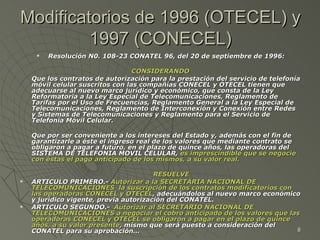 Modificatorios de 1996 (OTECEL) y 1997 (CONECEL) Resolución N0. 108-23 CONATEL 96, del 20 de septiembre de 1996: CONSIDERANDO Que los contratos de autorización para la prestación del servicio de telefonía móvil celular suscritos con las compañías CONECEL y OTECEL tienen que adecuarse al nuevo marco jurídico y económico, que consta de la Ley Reformatoria a la Ley Especial de Telecomunicaciones, Reglamento de Tarifas por el Uso de Frecuencias, Reglamento General a la Ley Especial de Telecomunicaciones, Reglamento de Interconexión y Conexión entre Redes y Sistemas de Telecomunicaciones y Reglamento para el Servicio de Telefonía Móvil Celular.  Que por ser conveniente a los intereses del Estado y, además con el fin de garantizarle a éste el ingreso real de los valores que mediante contrato se obligaron a pagar a futuro, en el plazo de quince años, las operadoras del SISTEMA DE TELEFONIA MOVIL CELULAR,  es imprescindible que se negocie con éstas el pago anticipado de los mismos, a su valor real.   RESUELVE ARTICULO PRIMERO.-  Autorizar a la SECRETARIA NACIONAL DE TELECOMUNICACIONES  la suscripción de los contratos modificatorios con las operadoras CONECEL y OTECEL , adecuándolos al nuevo marco económico y jurídico vigente, previa autorización del CONATEL. ARTICULO SEGUNDO.-  Autorizar al SECRETARIO NACIONAL DE TELECOMUNICACIONES a negociar el cobro anticipado de los valores que las operadoras CONECEL y OTECEL se obligaron a pagar en el plazo de quince años, a su valor presente , mismo que será puesto a consideración del CONATEL para su aprobación… 