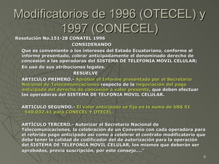 Modificatorios de 1996 (OTECEL) y 1997 (CONECEL) Resolución No.151-28 CONATEL 1996   CONSIDERANDO Que es conveniente a los intereses del Estado Ecuatoriano, conforme al informe presentado, cobrar anticipadamente el denominado derecho de concesión a las operadoras del SISTEMA DE TELEFONIA MOVIL CELULAR; En uso de sus atribuciones legales. RESUELVE ARTICULO PRIMERO.-  Aprobar el Informe presentado por el Secretario Nacional de Telecomunicaciones  respecto de la  negociación del pago anticipado del derecho de concesión a valor presente , que deben efectuar las operadoras del SISTEMA DE TELFONIA MOVIL CELULAR. ARTICULO SEGUNDO.-  El valor anticipado se fija en la suma de US$ 51´540.032.41 para CONECEL Y OTECEL. ARTÍCULO TERCERO.- Autorizar al Secretario Nacional de Telecomunicaciones, la celebración de un Convenio con cada operadora para el referido pago anticipado así como a celebrar el contrato modificatorio que debe tener la calidad de codificador del de autorización para la operación del SISTEMA DE TELEFONIA MOVIL CELULAR, los mismos que deberán ser aprobados, previa suscripción, por este consejo….”   