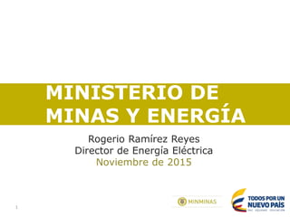1
MINISTERIO DE
MINAS Y ENERGÍA
Rogerio Ramírez Reyes
Director de Energía Eléctrica
Noviembre de 2015
 