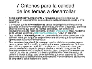 7 Criterios para la calidad  de los temas a desarrollar Tema significativo, importante y relevante,  de preferencia que se desarrolle en los programas de estudio de cualquier materia, grado y nivel educativo. Corroborar que la  información sea veraz , investigando profundamente para que los datos y contenidos estén de acuerdo con la realidad. Si se cita enlaces o libros que sean de fuentes confiables, por ejemplo de instituciones de alto reconocimiento, ejemplo:  www.rae.es  (Real Academia de la Lengua Española),  http :// www.lanasa.net /  NASA en español. Que  motive a la investigación : el contenido debe motivar a conocer más sobre el tema, por lo que se sugiere colocarle enlaces que fomenten un aprendizaje activador y constructivo.  Que sea  atractivo y fácil de navegar : que los distintos usuarios sientan deseos de ver la información y que al entrar en el contenido sea fácil para leer, utilizar y aprender de él, sin complicarse con fotos o archivos que ocupen demasiado espacio, porque eso hace lenta la navegación. En Internet se ofrece mucho espacio atractivo, pero que prácticamente están “vacíos”, la idea es que con una buena plantilla y con fotos se atraiga al usuario a visitar el blog, pero antes tenemos que estar seguros de que el contenido este suficientemente fundamentado. Ver únicamente el atractivo es empezar la casa haciendo el techo. 