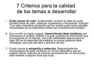 7 Criterios para la calidad  de los temas a desarrollar Evitar juicios de valor : al desarrollar un tema se debe de evitar brindar juicios de valor, adjetivos superlativos o diminutivos. Ejemplo: “Con este maravilloso proyectito se han podido suplir todas aquellas necesidades de los pobrecitos niñitos que humildemente trabajan”. 6.  Que no sólo se copie y pegue,  desarrollando ideas sintéticas  que promuevan el análisis. Debido a la gran cantidad de información que se encuentra en el Internet, una e las habilidades básicas para el siglo XXI es la capacidad de sintetizar en pocas palabras ideas complejas, para que sea fácil y atractivo de leer.  7.  Cuidar mucho la  ortografía y redacción . Regularmente los procesadores de texto contienen un revisor ortográfico que se sugiere utilizar, además de hacerse acompañar por un diccionario para resolver cualquier duda que surja. 