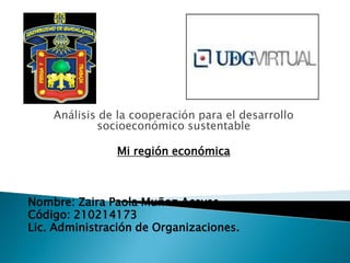 Análisis de la cooperación para el desarrollo
socioeconómico sustentable
Mi región económica
Nombre: Zaira Paola Muñoz Aceves.
Código: 210214173
Lic. Administración de Organizaciones.
 