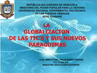 Licda. MIREYA DEL VALLE RIERA FERRER C.I. 17.260.048 MAESTRIA EDUCACION SUPERIOR LA  GLOBALIZACION  DE LAS TIC’S Y SUS NUEVOS PARAGDIMAS REPUBLICA BOLIVARIANA DE VENEZUELA  MINISTERIO DEL PODER POPULAR PARA LA DEFENSA UNIVERSIDAD NACIONAL EXPERIMENTAL POLITECNICA  DE LAS FUERZAS ARMADAS SEDE GUANARE 