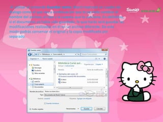Al utilizar el comando Guardar como, Word mostrará un cuadro de
dialogo como el que ves a continuación que te permite cambiar el
nombre del archivo, el tipo y la carpeta que lo contiene. En definitiva,
si el documento ya había sido guardado, lo que harás será guardar las
modificaciones realizadas en él en un archivo diferente. De este
modo podrás conservar el original y la copia modificada por
separado.
 