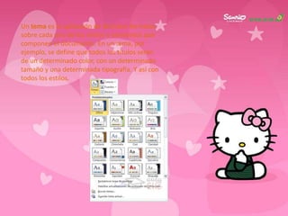 Un tema es la aplicación de distintos formatos
sobre cada uno de los estilos y elementos que
componen el documento. En un tema, por
ejemplo, se define que todos los títulos serán
de un determinado color, con un determinado
tamaño y una determinada tipografía. Y así con
todos los estilos.
 
