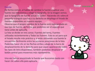 Fuente
De forma común, al hablar de cambiar la fuente o aplicar una
fuente nos referiremos a elegir la tipografía. En la imagen vemos
que la tipografía de fuente actual es Calibri. Haciendo clic sobre el
pequeño triángulo que hay a su derecha se despliega el listado de
fuentes disponibles en nuestro equipo.
Observa que el propio nombre de la fuente está representado en
ese tipo de fuente, de forma que podemos ver el aspecto que
tiene antes de aplicarlo.
La lista se divide en tres zonas: Fuentes del tema, Fuentes
utilizadas recientemente y Todas las fuentes. Esto es así para que
el listado resulte más práctico y, si estás utilizando una fuente la
encuentres fácilmente entre las primeras posiciones de la lista.
Podemos hacer clic en las flechas arriba y abajo de la barra de
desplazamiento de la derecha para que vayan apareciendo todos
los tipos de letra disponibles, también podemos desplazar el
botón central para movernos más rápidamente.

Una vez hemos encontrado la fuente que buscamos basta con
hacer clic sobre ella para aplicarla.
 