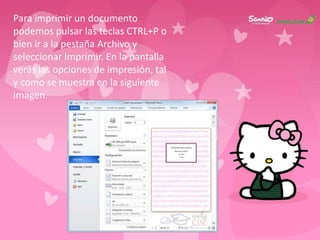 Para imprimir un documento
podemos pulsar las teclas CTRL+P o
bien ir a la pestaña Archivo y
seleccionar Imprimir. En la pantalla
verás las opciones de impresión, tal
y como se muestra en la siguiente
imagen.
 