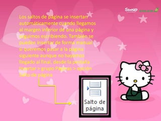 Los saltos de página se insertan
automáticamente cuando llegamos
al margen inferior de una página y
seguimos escribiendo. También se
pueden insertar de forma manual
si queremos pasar a la página
siguiente aunque no hayamos
llegado al final, desde la pestaña
Insertar > grupo Páginas > opción
Salto de página
 