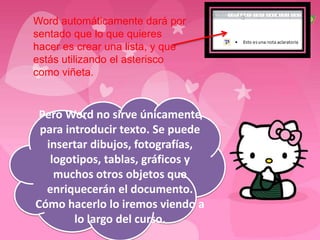 Word automáticamente dará por
sentado que lo que quieres
hacer es crear una lista, y que
estás utilizando el asterisco
como viñeta.


 Pero Word no sirve únicamente
 para introducir texto. Se puede
  insertar dibujos, fotografías,
   logotipos, tablas, gráficos y
    muchos otros objetos que
  enriquecerán el documento.
Cómo hacerlo lo iremos viendo a
        lo largo del curso.
 