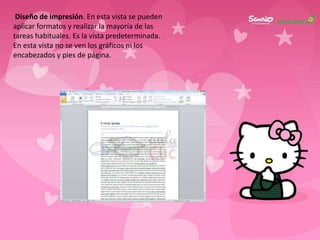 Diseño de impresión. En esta vista se pueden
aplicar formatos y realizar la mayoría de las
tareas habituales. Es la vista predeterminada.
En esta vista no se ven los gráficos ni los
encabezados y pies de página.
 