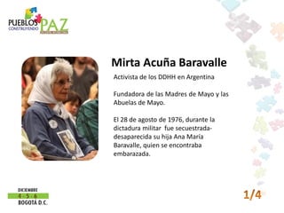 Mirta Acuña Baravalle
Activista de los DDHH en Argentina

Fundadora de las Madres de Mayo y las
Abuelas de Mayo.

El 28 de agosto de 1976, durante la
dictadura militar fue secuestrada-
desaparecida su hija Ana María
Baravalle, quien se encontraba
embarazada.
 