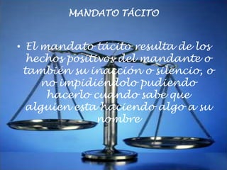 MANDATO TÁCITO

• El mandato tácito resulta de los
hechos positivos del mandante o
también su inacción o silencio, o
no impidiéndolo pudiendo
hacerlo cuando sabe que
alguien esta haciendo algo a su
nombre

 