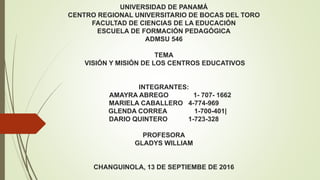 UNIVERSIDAD DE PANAMÁ
CENTRO REGIONAL UNIVERSITARIO DE BOCAS DEL TORO
FACULTAD DE CIENCIAS DE LA EDUCACIÓN
ESCUELA DE FORMACIÓN PEDAGÓGICA
ADMSU 546
TEMA
VISIÓN Y MISIÓN DE LOS CENTROS EDUCATIVOS
INTEGRANTES:
AMAYRA ABREGO 1- 707- 1662
MARIELA CABALLERO 4-774-969
GLENDA CORREA 1-700-401|
DARIO QUINTERO 1-723-328
PROFESORA
GLADYS WILLIAM
CHANGUINOLA, 13 DE SEPTIEMBE DE 2016
 