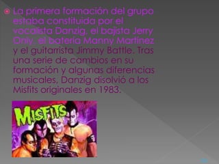  La primera formación del grupo
estaba constituida por el
vocalista Danzig, el bajista Jerry
Only, el batería Manny Martínez
y el guitarrista Jimmy Battle. Tras
una serie de cambios en su
formación y algunas diferencias
musicales, Danzig disolvió a los
Misfits originales en 1983.
<=
 